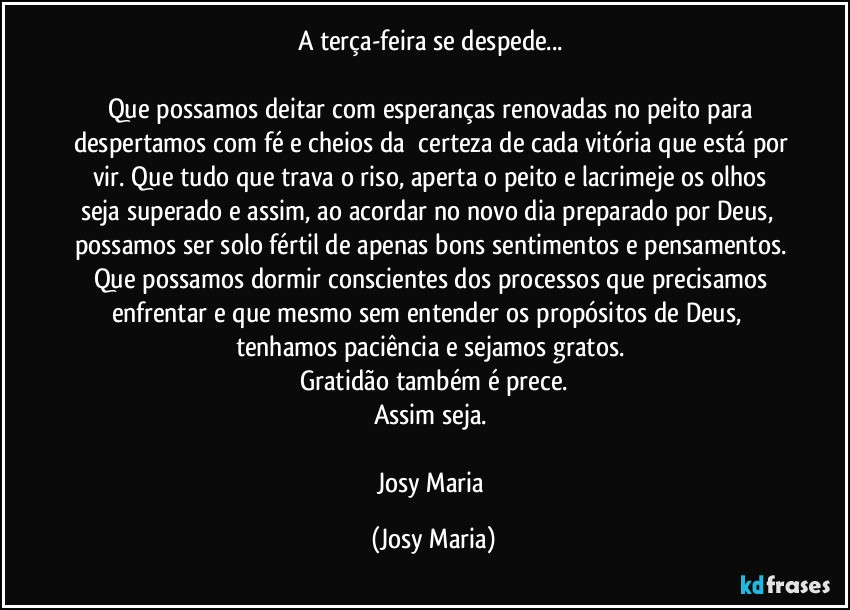 A terça-feira se despede... 

Que possamos deitar com esperanças renovadas no peito para despertamos com fé e cheios da  certeza de cada vitória que está por vir. Que tudo que trava o riso, aperta o peito e lacrimeje os olhos seja superado e assim, ao acordar no novo dia preparado por Deus,  possamos ser solo fértil de apenas bons sentimentos e pensamentos. Que possamos dormir conscientes dos processos que precisamos enfrentar e que mesmo sem entender os propósitos de Deus,  tenhamos paciência e sejamos gratos. 
Gratidão também é prece.
Assim seja. 

Josy Maria (Josy Maria)