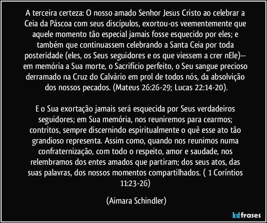 A terceira certeza: O nosso amado Senhor Jesus Cristo ao celebrar a Ceia da Páscoa com seus discípulos, exortou-os veementemente que aquele momento tão especial jamais fosse esquecido por eles; e também que continuassem celebrando a Santa Ceia por toda posteridade (eles, os Seus seguidores e os que viessem a crer nEle)-- em memória a Sua morte, o Sacrifício perfeito, o Seu sangue precioso derramado na Cruz do Calvário em prol de todos nós, da absolvição dos nossos pecados. (Mateus 26:26-29;  Lucas 22:14-20).

E o Sua exortação jamais será esquecida por Seus verdadeiros seguidores; em Sua memória,  nos reuniremos para cearmos; contritos, sempre discernindo espiritualmente o quê esse ato tão grandioso representa. Assim como, quando nos reunimos numa confraternização, com todo o respeito, amor e saudade, nos relembramos dos entes amados que partiram; dos seus atos, das suas palavras, dos nossos momentos compartilhados. ( 1 Coríntios  11:23-26) (Aimara Schindler)