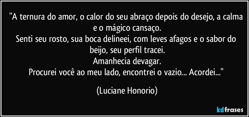 "A ternura do amor, o calor do seu abraço depois do desejo, a calma e o mágico cansaço.
Senti seu rosto, sua boca delineei, com leves afagos e o sabor do beijo, seu perfil tracei.
Amanhecia devagar.
Procurei você ao meu lado, encontrei o vazio... Acordei..." (Luciane Honorio)