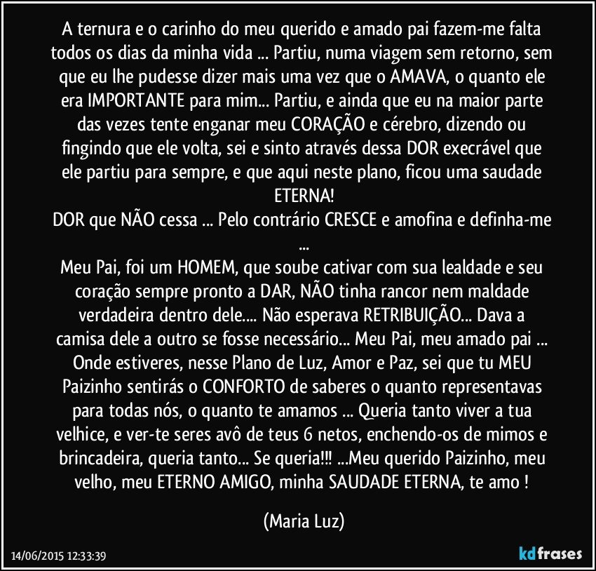 A ternura e o carinho do meu querido e amado pai  fazem-me falta todos os dias da minha vida ... Partiu, numa viagem sem retorno, sem que eu lhe pudesse dizer mais uma vez que o AMAVA, o quanto ele era IMPORTANTE para mim... Partiu, e ainda que eu na maior parte das vezes tente enganar meu CORAÇÃO e cérebro, dizendo ou fingindo que ele volta, sei e sinto através dessa DOR execrável que ele partiu para sempre, e que aqui neste plano, ficou uma saudade ETERNA!
DOR que NÃO cessa ... Pelo contrário CRESCE e amofina e definha-me ...
Meu Pai, foi um HOMEM, que soube cativar com sua lealdade e seu coração sempre pronto a DAR, NÃO tinha rancor nem maldade verdadeira dentro dele... Não esperava RETRIBUIÇÃO... Dava a  camisa dele a outro se fosse necessário... Meu Pai, meu amado pai ... Onde estiveres, nesse Plano de Luz, Amor e Paz, sei que tu MEU  Paizinho sentirás o CONFORTO de saberes o quanto representavas para todas nós, o quanto te amamos ... Queria tanto viver a tua velhice, e ver-te seres avô de teus 6 netos, enchendo-os de mimos e brincadeira, queria tanto... Se queria!!! ...Meu querido Paizinho, meu velho, meu ETERNO AMIGO, minha SAUDADE ETERNA, te amo ! (Maria Luz)