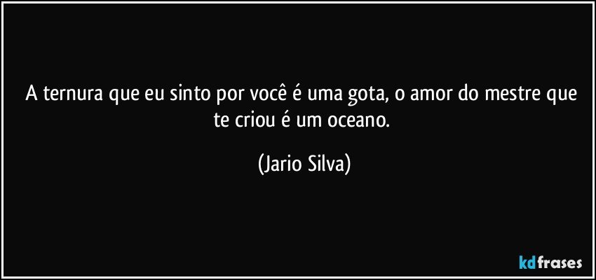 A ternura que eu sinto por você é uma gota, o amor do mestre que te criou é um oceano. (Jario Silva)