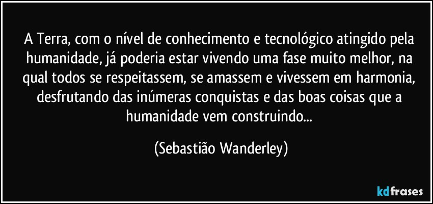 A Terra, com o nível de conhecimento e tecnológico atingido pela humanidade, já poderia estar vivendo uma fase muito melhor, na qual todos se respeitassem, se amassem e vivessem em harmonia, desfrutando das inúmeras conquistas e das boas coisas que a humanidade vem construindo... (Sebastião Wanderley)