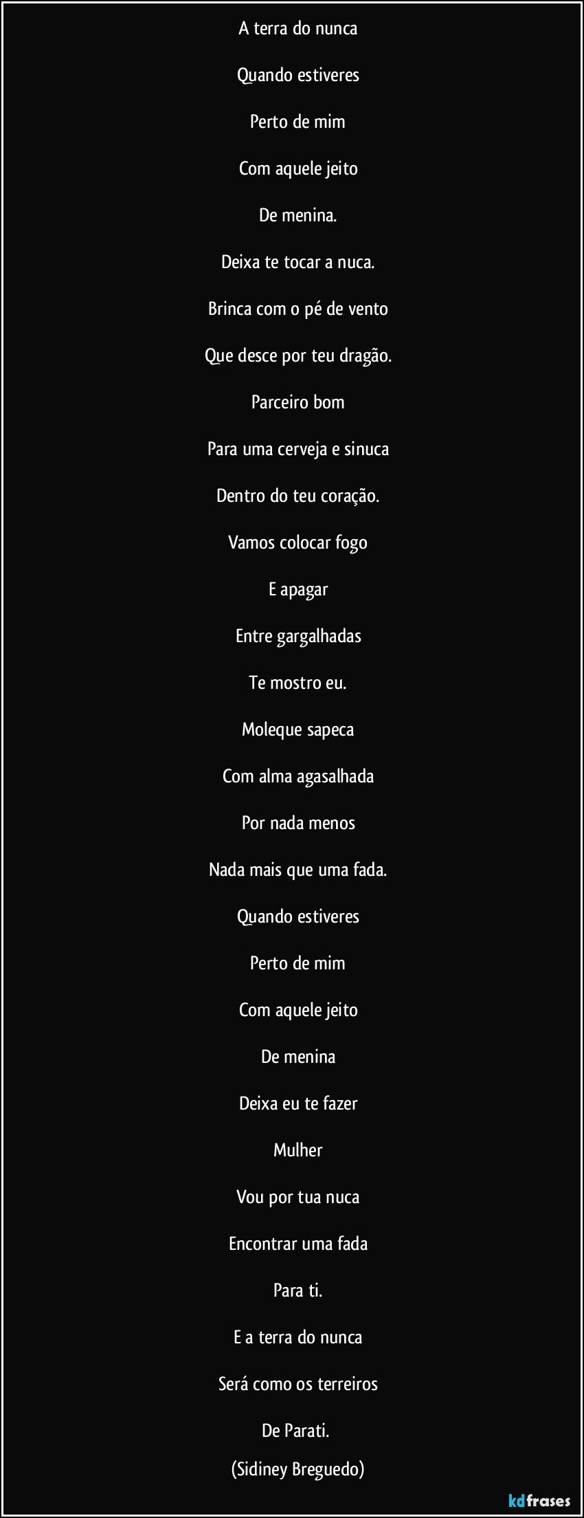 A terra do nunca

Quando estiveres

Perto de mim

Com aquele jeito

De menina.

Deixa te tocar a nuca.

Brinca com o pé de vento

Que desce por teu dragão.

Parceiro bom

Para uma cerveja e sinuca

Dentro do teu coração.

Vamos colocar fogo

E apagar

Entre gargalhadas

Te mostro eu.

Moleque sapeca

Com alma agasalhada

Por nada menos

Nada mais que uma fada.

Quando estiveres

Perto de mim

Com aquele jeito

De menina

Deixa eu te fazer

Mulher

Vou por tua nuca

Encontrar uma fada

Para ti.

E a terra do nunca

Será como os terreiros

De    Parati. (Sidiney Breguedo)
