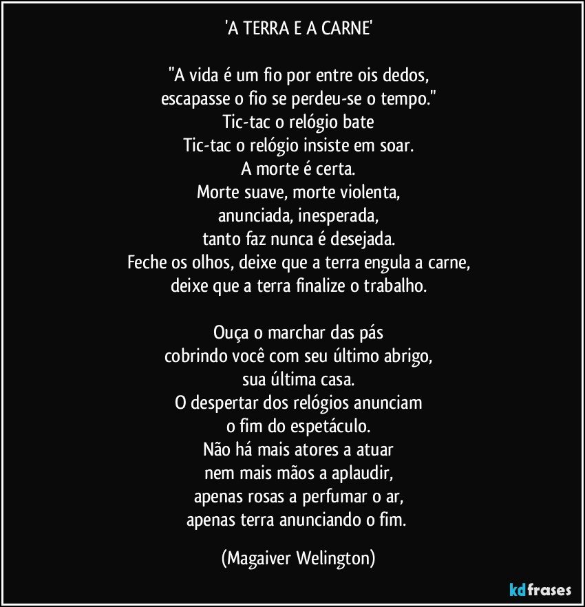 'A TERRA E A CARNE'

"A vida é um fio por entre ois dedos,
escapasse o fio se perdeu-se o tempo."
Tic-tac o relógio bate
Tic-tac o relógio insiste em soar.
A morte é certa.
Morte suave, morte violenta,
anunciada, inesperada,
tanto faz nunca é desejada.
Feche os olhos, deixe que a terra engula a carne,
deixe que a terra finalize o trabalho.

Ouça o marchar das pás
cobrindo você com seu último abrigo,
sua última casa.
O despertar dos relógios anunciam
o fim do espetáculo.
Não há mais atores a atuar
nem mais mãos a aplaudir,
apenas rosas a perfumar o ar,
apenas terra anunciando o fim. (Magaiver Welington)