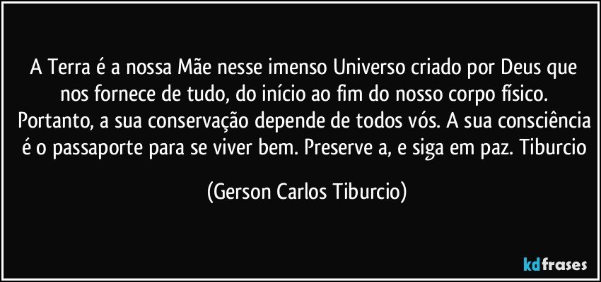 A Terra é a nossa Mãe nesse imenso Universo criado por Deus que nos fornece de tudo, do início ao fim do nosso corpo físico.  Portanto, a sua conservação depende de todos vós. A sua consciência é o passaporte para se viver bem. Preserve a, e siga em paz. Tiburcio (Gerson Carlos Tiburcio)