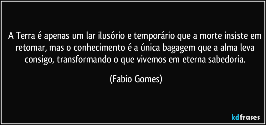 A Terra é apenas um lar ilusório e temporário que a morte insiste em retomar, mas o conhecimento é a única bagagem que a alma leva consigo, transformando o que vivemos em eterna sabedoria. (Fabio Gomes)