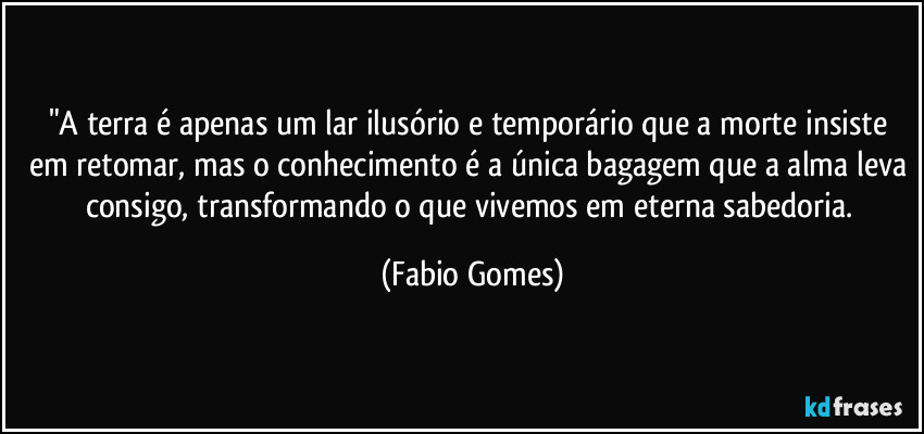 "A terra é apenas um lar ilusório e temporário que a morte insiste em retomar, mas o conhecimento é a única bagagem que a alma leva consigo, transformando o que vivemos em eterna sabedoria. (Fabio Gomes)