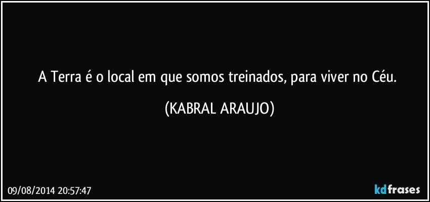 A Terra é o local em que somos treinados, para viver no Céu. (KABRAL ARAUJO)