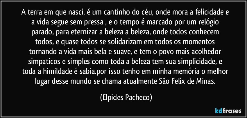 A terra em que nasci. é um cantinho do céu, onde mora a felicidade e a vida segue sem pressa ,  e o tempo é marcado por um relógio parado, para eternizar a beleza a beleza, onde todos conhecem todos, e quase todos se  solidarizam em todos os momentos tornando a vida mais bela e suave, e tem o povo mais acolhedor simpaticos e simples como toda a beleza tem sua simplicidade, e toda a himildade é sabia.por isso tenho em minha memória o melhor lugar desse mundo se chama atualmente São Felix de Minas. (Elpides Pacheco)