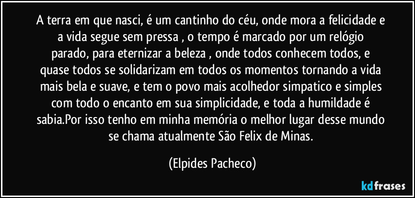 A terra em que nasci, é um cantinho do céu, onde mora a felicidade e a vida segue sem pressa ,   o tempo é marcado por um relógio parado, para eternizar a beleza , onde todos conhecem todos, e quase todos se  solidarizam em todos os momentos tornando a vida mais bela e suave, e tem o povo mais acolhedor simpatico e simples com todo o encanto em sua simplicidade, e toda a humildade é sabia.Por isso tenho em minha memória o melhor lugar desse mundo se chama atualmente São Felix de Minas. (Elpides Pacheco)