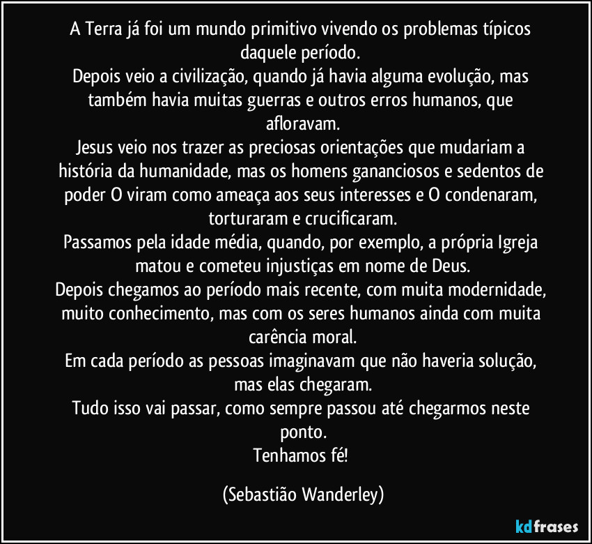 A Terra já foi um mundo primitivo vivendo os problemas típicos daquele período. 
Depois veio a civilização, quando já havia alguma evolução, mas também havia muitas guerras e outros erros humanos, que afloravam.
Jesus veio nos trazer as preciosas orientações que mudariam a história da humanidade, mas os homens gananciosos e sedentos de poder O viram como ameaça aos seus interesses e O condenaram, torturaram e crucificaram.
Passamos pela idade média, quando, por exemplo, a própria Igreja matou e cometeu injustiças em nome de Deus.
Depois chegamos ao período mais recente, com muita modernidade, muito conhecimento, mas com os seres humanos ainda com muita carência moral.
Em cada período as pessoas imaginavam que não haveria solução, mas elas chegaram.
Tudo isso vai passar, como sempre passou até chegarmos neste ponto.
Tenhamos fé! (Sebastião Wanderley)