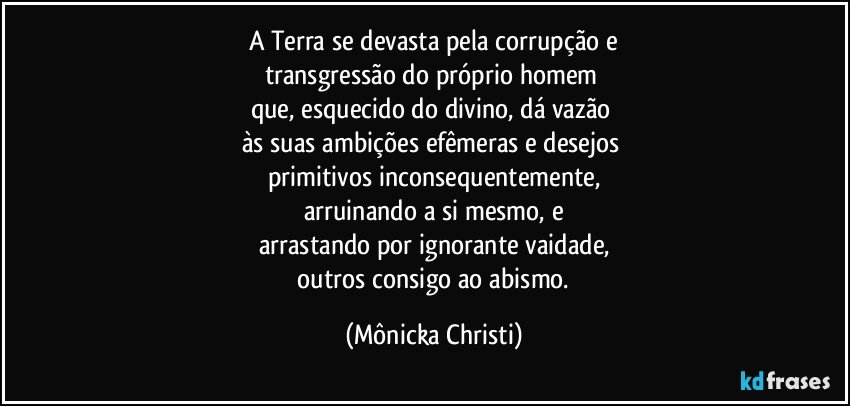 A Terra se devasta pela corrupção e
transgressão do próprio homem 
que, esquecido do divino, dá vazão 
às suas ambições efêmeras e desejos 
primitivos inconsequentemente,
arruinando a si mesmo, e
arrastando por ignorante vaidade,
 outros consigo ao abismo. (Mônicka Christi)