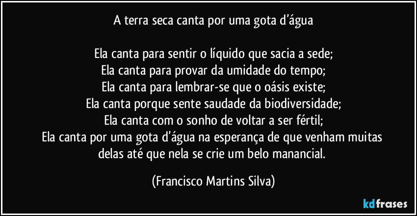 A terra seca canta por uma gota d’água

Ela canta para sentir o líquido que sacia a sede;
Ela canta para provar da umidade do tempo;
Ela canta para lembrar-se que o oásis existe;
Ela canta porque sente saudade da biodiversidade;
Ela canta com o sonho de voltar a ser fértil;
Ela canta por uma gota d’água na esperança de que venham muitas delas até que nela se crie um belo manancial. (Francisco Martins Silva)