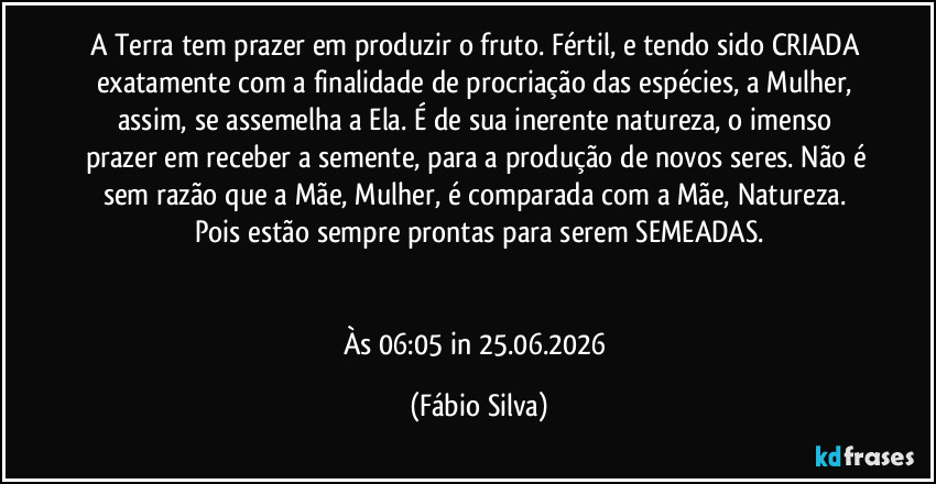 A Terra tem prazer em produzir o fruto. Fértil, e tendo sido CRIADA exatamente com a finalidade de procriação das espécies, a Mulher, assim, se assemelha a Ela. É de sua inerente natureza, o imenso prazer em receber a semente, para a produção de novos seres. Não é sem razão que a Mãe, Mulher, é comparada com a Mãe, Natureza. Pois estão sempre prontas para serem SEMEADAS.


Às 06:05 in 25.06.2026 (Fábio Silva)