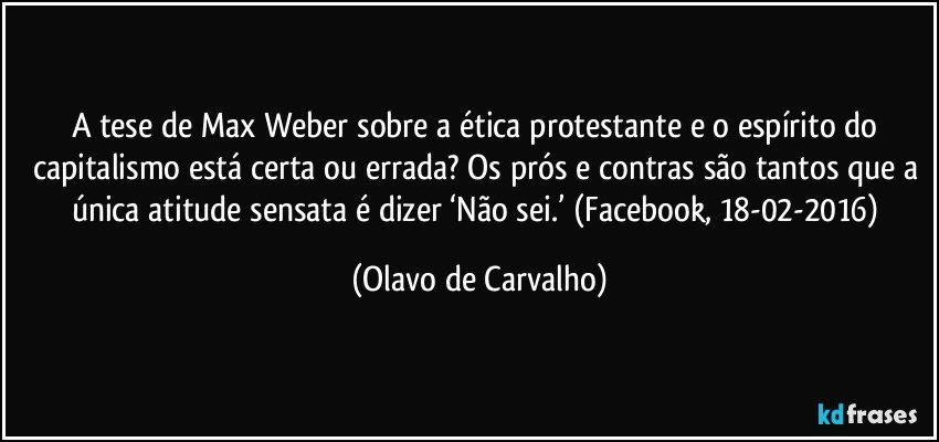 A tese de Max Weber sobre a ética protestante e o espírito do capitalismo está certa ou errada? Os prós e contras são tantos que a única atitude sensata é dizer ‘Não sei.’ (Facebook, 18-02-2016) (Olavo de Carvalho)