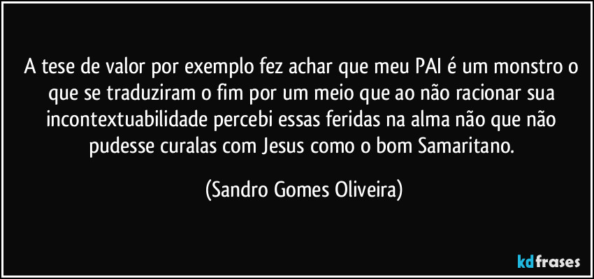 A tese de valor por exemplo fez achar que meu PAI é um monstro o que se traduziram o fim por um meio que ao não racionar sua incontextuabilidade percebi essas feridas na alma não que não pudesse curalas com Jesus como o bom Samaritano. (Sandro Gomes Oliveira)