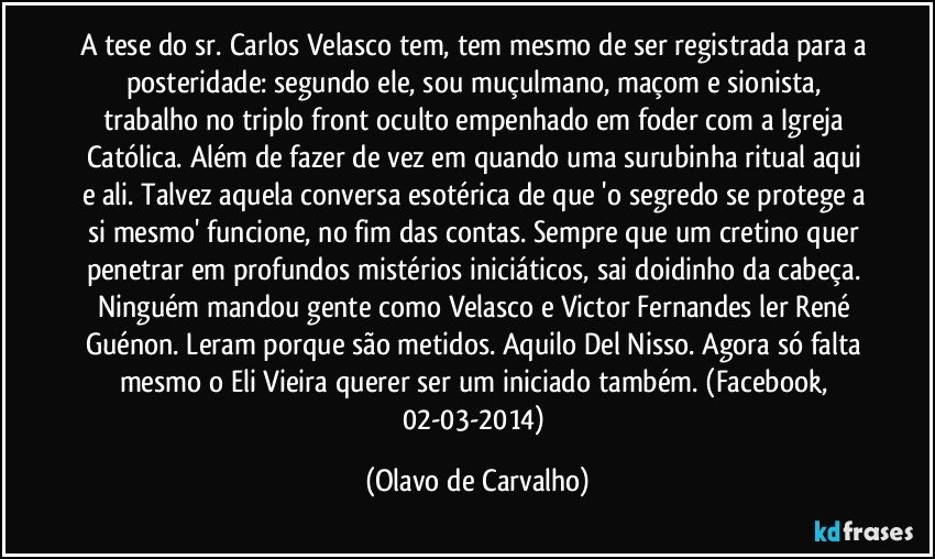 A tese do sr. Carlos Velasco tem, tem mesmo de ser registrada para a posteridade: segundo ele, sou muçulmano, maçom e sionista, trabalho no triplo front oculto empenhado em foder com a Igreja Católica. Além de fazer de vez em quando uma surubinha ritual aqui e ali. Talvez aquela conversa esotérica de que 'o segredo se protege a si mesmo' funcione, no fim das contas. Sempre que um cretino quer penetrar em profundos mistérios iniciáticos, sai doidinho da cabeça. Ninguém mandou gente como Velasco e Victor Fernandes ler René Guénon. Leram porque são metidos. Aquilo Del Nisso. Agora só falta mesmo o Eli Vieira querer ser um iniciado também. (Facebook, 02-03-2014) (Olavo de Carvalho)