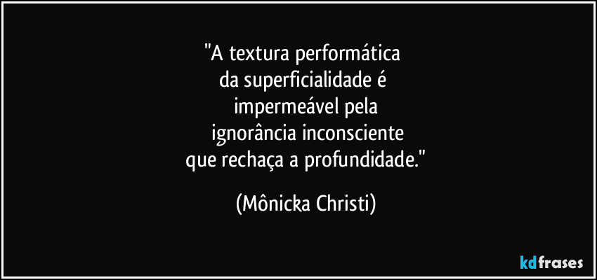 "A textura performática 
da superficialidade é 
impermeável pela
 ignorância inconsciente
 que rechaça a profundidade." (Mônicka Christi)