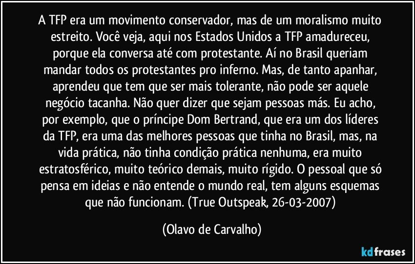 A TFP era um movimento conservador, mas de um moralismo muito estreito. Você veja, aqui nos Estados Unidos a TFP amadureceu, porque ela conversa até com protestante. Aí no Brasil queriam mandar todos os protestantes pro inferno. Mas, de tanto apanhar, aprendeu que tem que ser mais tolerante, não pode ser aquele negócio tacanha. Não quer dizer que sejam pessoas más. Eu acho, por exemplo, que o príncipe Dom Bertrand, que era um dos líderes da TFP, era uma das melhores pessoas que tinha no Brasil, mas, na vida prática, não tinha condição prática nenhuma, era muito estratosférico, muito teórico demais, muito rígido. O pessoal que só pensa em ideias e não entende o mundo real, tem alguns esquemas que não funcionam. (True Outspeak, 26-03-2007) (Olavo de Carvalho)