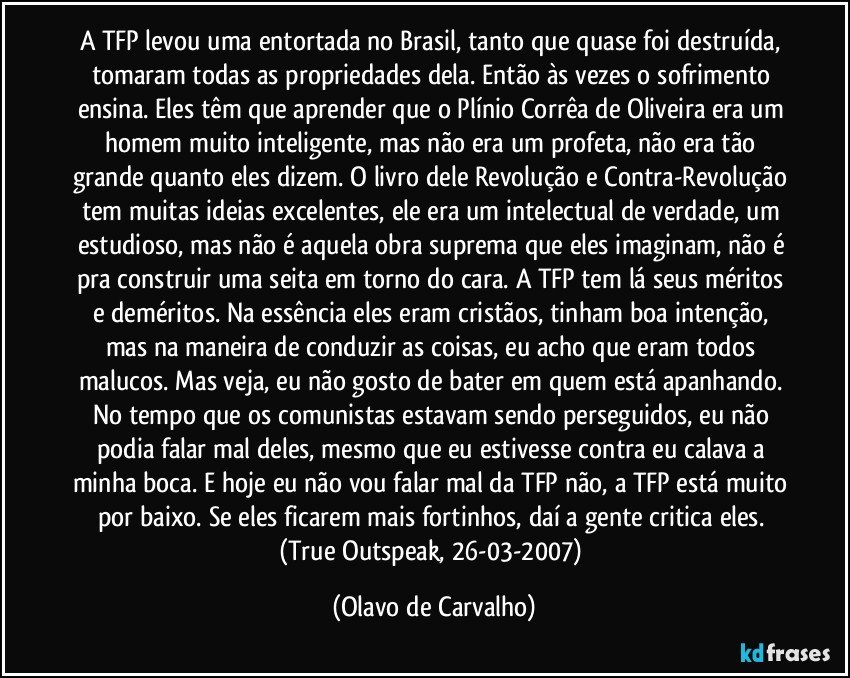 A TFP levou uma entortada no Brasil, tanto que quase foi destruída, tomaram todas as propriedades dela. Então às vezes o sofrimento ensina. Eles têm que aprender que o Plínio Corrêa de Oliveira era um homem muito inteligente, mas não era um profeta, não era tão grande quanto eles dizem. O livro dele Revolução e Contra-Revolução tem muitas ideias excelentes, ele era um intelectual de verdade, um estudioso, mas não é aquela obra suprema que eles imaginam, não é pra construir uma seita em torno do cara. A TFP tem lá seus méritos e deméritos. Na essência eles eram cristãos, tinham boa intenção, mas na maneira de conduzir as coisas, eu acho que eram todos malucos. Mas veja, eu não gosto de bater em quem está apanhando. No tempo que os comunistas estavam sendo perseguidos, eu não podia falar mal deles, mesmo que eu estivesse contra eu calava a minha boca. E hoje eu não vou falar mal da TFP não, a TFP está muito por baixo. Se eles ficarem mais fortinhos, daí a gente critica eles. (True Outspeak, 26-03-2007) (Olavo de Carvalho)