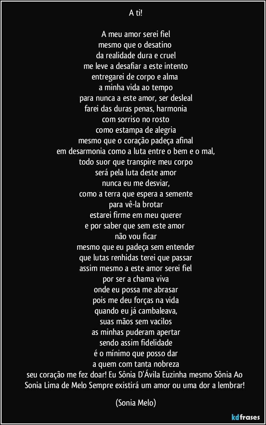 A ti!

A meu amor serei fiel
mesmo que o desatino 
da realidade dura e cruel
me leve a desafiar a este intento
entregarei de corpo e alma 
a minha vida ao tempo
para nunca a este amor, ser desleal
farei das duras penas, harmonia
com sorriso no rosto
como estampa de alegria
mesmo que o coração padeça afinal
em desarmonia como a luta entre o bem e o mal,
todo suor que transpire meu corpo
será pela luta deste amor
nunca eu me desviar,
como a terra que espera a semente
para vê-la brotar
estarei firme em meu querer
e por saber que sem este amor 
não vou ficar
mesmo que eu padeça sem entender
que lutas renhidas terei que passar
assim mesmo a este amor serei fiel
por ser a chama viva
onde eu possa me abrasar
pois me deu forças na vida
quando eu já cambaleava,
suas mãos sem vacilos
as minhas puderam apertar
sendo assim fidelidade
é o mínimo que posso dar
a quem com tanta nobreza
seu coração me fez doar!  Eu Sônia D'Ávila Euzinha mesmo Sônia Ao Sonia Lima de Melo Sempre existirá um amor ou uma dor a lembrar! (Sonia Melo)