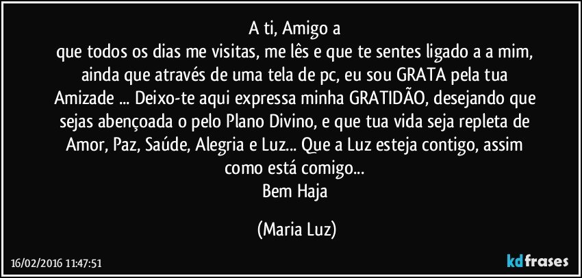 A ti, Amigo/a 
que todos os dias me visitas, me lês e que te sentes ligado/a a mim, ainda que através de uma tela de pc, eu sou GRATA pela tua Amizade ... Deixo-te aqui expressa minha GRATIDÃO, desejando que sejas abençoada/o pelo Plano Divino, e que tua vida seja repleta de Amor, Paz, Saúde, Alegria e Luz... Que a Luz  esteja contigo, assim como está comigo... 
Bem Haja (Maria Luz)