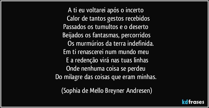 A ti eu voltarei após o incerto 
　　 Calor de tantos gestos recebidos 
Passados os tumultos e o deserto 
　Beijados os fantasmas, percorridos 
　　 　 Os murmúrios da terra indefinida.
Em ti renascerei num mundo meu 
　　E a redenção virá nas tuas linhas 
Onde nenhuma coisa se perdeu 
Do milagre das coisas que eram minhas. (Sophia de Mello Breyner Andresen)