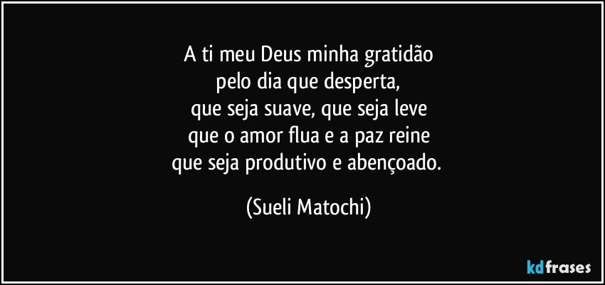 A ti meu Deus minha gratidão
 pelo dia que desperta, 
que seja suave, que seja leve
que o amor flua e a paz reine
que seja produtivo e abençoado. (Sueli Matochi)