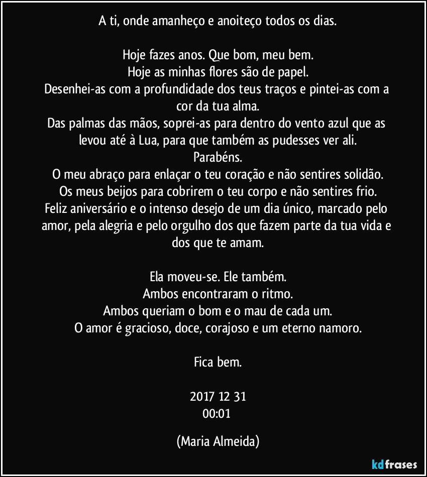 A ti, onde amanheço e anoiteço todos os dias.

Hoje fazes anos. Que bom, meu bem.
Hoje as minhas flores são de papel.
Desenhei-as com a profundidade dos teus traços e pintei-as com a cor da tua alma.
Das palmas das mãos, soprei-as para dentro do vento azul que as levou até à Lua, para que também as pudesses ver ali.
Parabéns.
O meu abraço para enlaçar o teu coração e não sentires solidão.
Os meus beijos para cobrirem o teu corpo e não sentires frio.
Feliz aniversário e o intenso desejo de um dia único, marcado pelo amor, pela alegria e pelo orgulho dos que fazem parte da tua vida e dos que te amam.

Ela moveu-se. Ele também.
Ambos encontraram o ritmo.
Ambos queriam o bom e o mau de cada um.
O amor é gracioso, doce, corajoso e um eterno namoro.

Fica bem.

2017/12/31
00:01 (Maria Almeida)