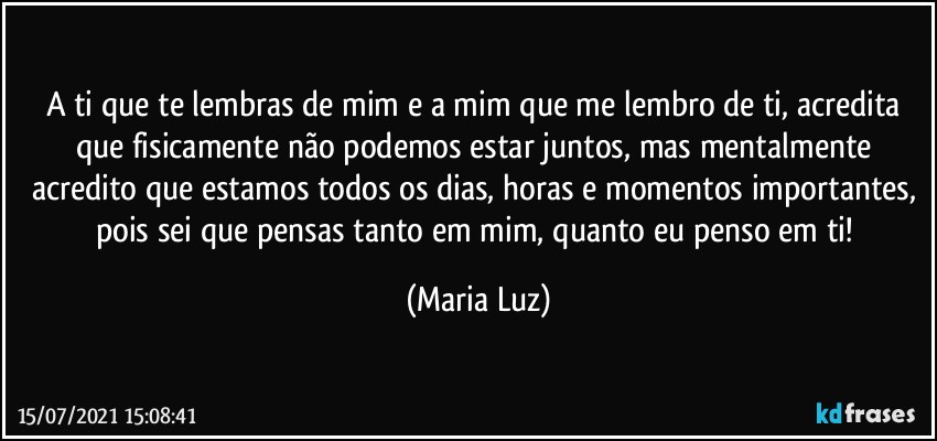 A ti que te lembras de mim e a mim que me lembro de ti, acredita que fisicamente não podemos estar juntos, mas mentalmente acredito que estamos todos os dias, horas e momentos importantes, pois sei que pensas tanto em mim, quanto eu penso em ti! (Maria Luz)