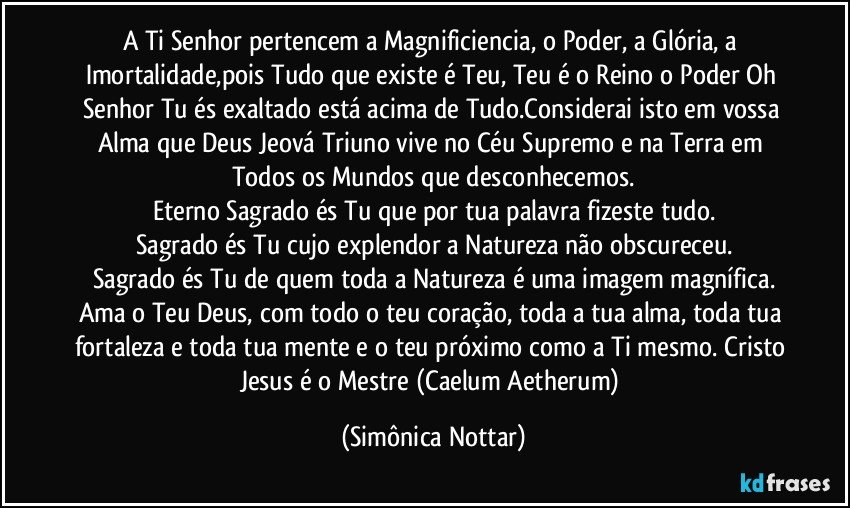 A Ti Senhor pertencem a Magnificiencia, o Poder, a Glória, a Imortalidade,pois Tudo que existe é Teu, Teu é o Reino o Poder Oh Senhor Tu és exaltado está acima de Tudo.Considerai isto em vossa Alma que Deus Jeová Triuno vive no Céu Supremo e na Terra em Todos os Mundos que desconhecemos.
Eterno Sagrado és Tu que por tua palavra fizeste tudo.
Sagrado és Tu cujo explendor a Natureza não obscureceu.
Sagrado és Tu de quem toda a Natureza é uma imagem magnífica.
Ama o Teu Deus, com todo o teu coração, toda a tua alma, toda tua fortaleza e toda tua mente e o teu próximo como a Ti mesmo. Cristo Jesus é o Mestre (Caelum Aetherum) (Simônica Nottar)