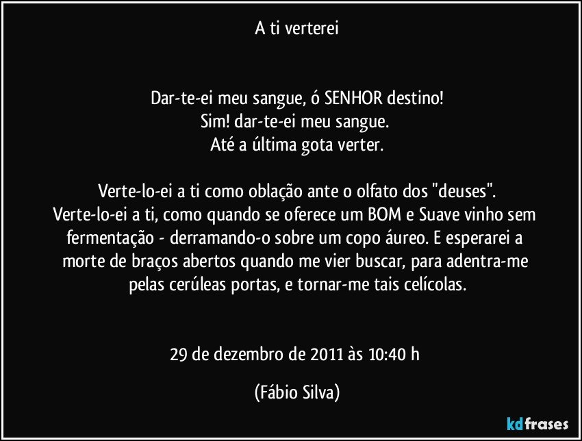 A ti verterei


Dar-te-ei meu sangue, ó SENHOR destino!
Sim! dar-te-ei meu sangue. 
Até a última gota verter.

Verte-lo-ei a ti como oblação ante o olfato dos "deuses".
Verte-lo-ei a ti, como quando se oferece um BOM e Suave vinho sem fermentação - derramando-o sobre um copo áureo. E esperarei a morte de braços abertos quando me vier buscar, para adentra-me pelas cerúleas portas, e tornar-me tais celícolas.


29 de dezembro de 2011 às 10:40  h (Fábio Silva)