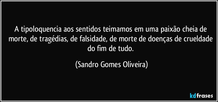 A tipoloquencia aos sentidos teimamos em uma paixão cheia de morte, de tragédias, de falsidade, de morte de doenças de crueldade do fim de tudo. (Sandro Gomes Oliveira)