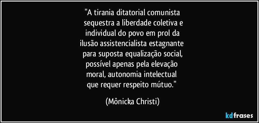 "A tirania ditatorial comunista
sequestra a liberdade coletiva e
individual do povo em prol da
ilusão assistencialista estagnante
para suposta equalização social,
possível apenas pela elevação
moral, autonomia intelectual
que requer respeito mútuo." (Mônicka Christi)