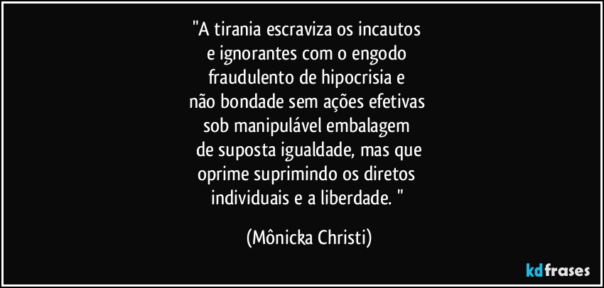 "A tirania escraviza os incautos 
e ignorantes com o engodo 
fraudulento de hipocrisia e 
não bondade sem ações efetivas 
sob manipulável embalagem 
de suposta igualdade, mas que
oprime suprimindo os diretos 
individuais e a liberdade. " (Mônicka Christi)