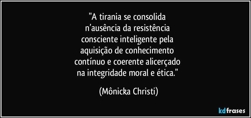 "A tirania se consolida 
n’ausência da resistência 
consciente inteligente pela 
aquisição de conhecimento 
contínuo e coerente alicerçado 
na integridade moral e ética." (Mônicka Christi)
