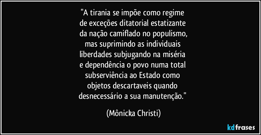 "A tirania se impõe como regime
de exceções ditatorial estatizante
da nação camiflado no populismo,
mas suprimindo as individuais
liberdades subjugando na miséria
e dependência o povo numa total
subserviência ao Estado como
objetos descartaveis quando
desnecessário a sua manutenção." (Mônicka Christi)