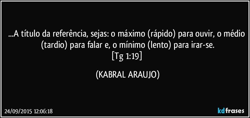 ...A título da referência, sejas: o máximo (rápido) para ouvir, o médio (tardio) para falar e, o mínimo (lento) para irar-se.
[Tg 1:19] (KABRAL ARAUJO)