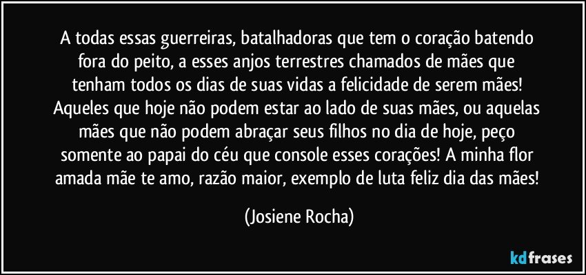 A todas essas guerreiras, batalhadoras que tem o coração batendo fora do peito, a esses anjos terrestres chamados de mães que tenham todos os dias de suas vidas a felicidade de serem mães! Aqueles que hoje não podem estar ao lado de suas mães, ou aquelas mães que não podem abraçar seus filhos no dia de hoje, peço somente ao papai do céu que console esses corações! A minha flor amada mãe te amo, razão maior, exemplo de luta feliz dia das mães! (Josiene Rocha)