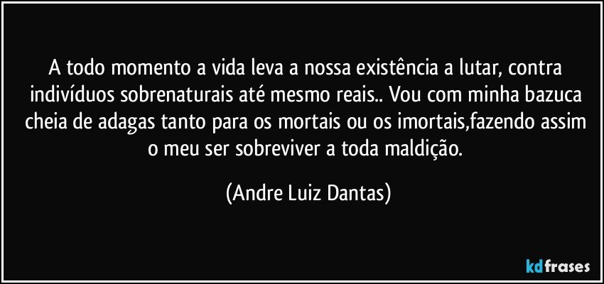 A todo momento a vida leva a nossa existência a lutar, contra indivíduos sobrenaturais até mesmo reais.. Vou com minha bazuca cheia de adagas tanto para os mortais ou os imortais,fazendo assim o meu ser sobreviver a toda maldição. (Andre Luiz Dantas)