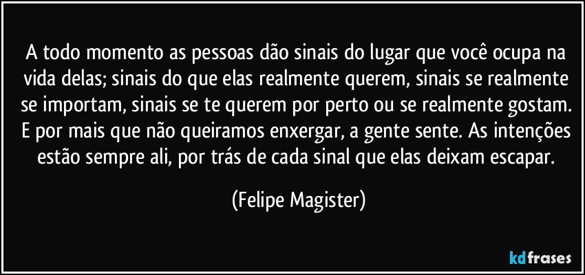 A todo momento as pessoas dão sinais do lugar que você ocupa na vida delas; sinais do que elas realmente querem, sinais se realmente se importam, sinais se te querem por perto ou se realmente gostam. E por mais que não queiramos enxergar, a gente sente. As intenções estão sempre ali, por trás de cada sinal que elas deixam escapar. (Felipe Magister)