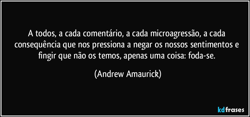 A todos, a cada comentário, a cada microagressão, a cada consequência que nos pressiona a negar os nossos sentimentos e fingir que não os temos, apenas uma coisa: foda-se. (Andrew Amaurick)