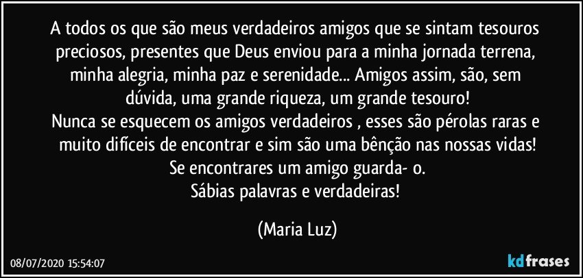 A todos os que são meus verdadeiros amigos que se sintam tesouros preciosos, presentes que Deus enviou para a minha jornada terrena, minha alegria, minha paz e serenidade... Amigos assim, são, sem dúvida, uma grande riqueza, um grande tesouro!
Nunca se esquecem os amigos verdadeiros , esses são pérolas raras e muito difíceis de encontrar e sim são uma bênção nas nossas vidas!
Se encontrares um amigo guarda- o.
Sábias palavras e verdadeiras! (Maria Luz)