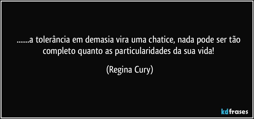 ...a tolerância em demasia vira uma chatice,  nada pode ser tão completo quanto  as  particularidades  da sua vida! (Regina Cury)