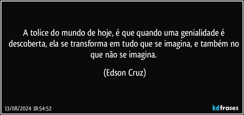 A tolice do mundo de hoje, é que quando uma genialidade é descoberta, ela se transforma em tudo que se imagina, e também no que não se imagina. (Edson Cruz)