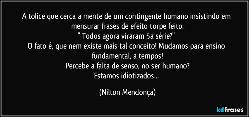 A tolice que cerca a mente de um contingente humano insistindo em mensurar frases de efeito torpe feito.
" Todos agora viraram 5a série?" 
O fato é, que nem existe mais tal conceito! Mudamos para ensino fundamental, a tempos!
Percebe a falta de senso, no ser humano?
Estamos idiotizados... (Nilton Mendonça)