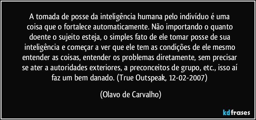 A tomada de posse da inteligência humana pelo indivíduo é uma coisa que o fortalece automaticamente. Não importando o quanto doente o sujeito esteja, o simples fato de ele tomar posse de sua inteligência e começar a ver que ele tem as condições de ele mesmo entender as coisas, entender os problemas diretamente, sem precisar se ater a autoridades exteriores, a preconceitos de grupo, etc., isso aí faz um bem danado. (True Outspeak, 12-02-2007) (Olavo de Carvalho)