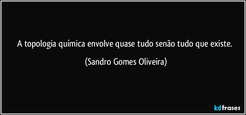 A topologia química envolve quase tudo senão tudo que existe. (Sandro Gomes Oliveira)