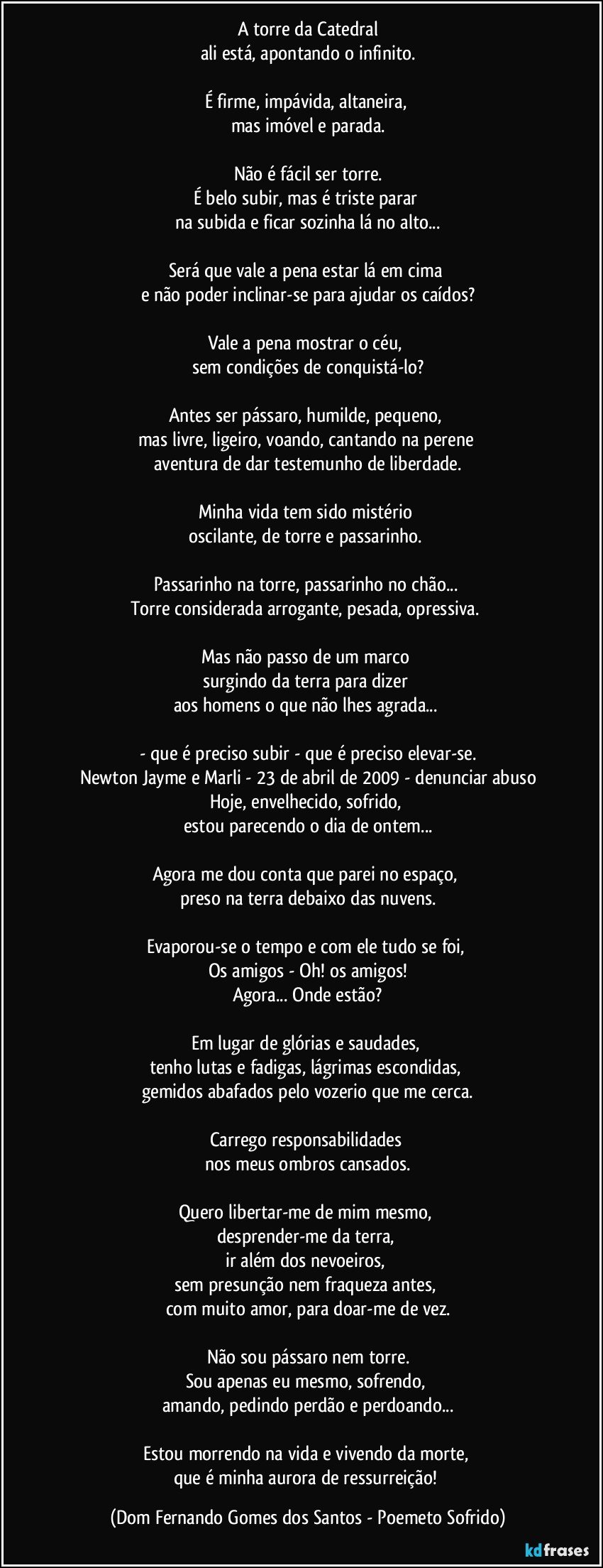 A torre da Catedral
ali está, apontando o infinito.

É firme, impávida, altaneira, 
mas imóvel e parada.

Não é fácil ser torre.
É belo subir, mas é triste parar 
na subida e ficar sozinha lá no alto...

Será que vale a pena estar lá em cima 
e não poder inclinar-se para ajudar os caídos?

Vale a pena mostrar o céu, 
sem condições de conquistá-lo?

Antes ser pássaro, humilde, pequeno, 
mas livre, ligeiro, voando, cantando na perene 
aventura de dar testemunho de liberdade.

Minha vida tem sido mistério 
oscilante, de torre e passarinho. 

Passarinho na torre, passarinho no chão... 
Torre considerada arrogante, pesada, opressiva. 

Mas não passo de um marco 
surgindo da terra para dizer 
aos homens o que não lhes agrada... 

- que é preciso subir - que é preciso elevar-se.
Newton Jayme e Marli - 23 de abril de 2009 - denunciar abuso
Hoje, envelhecido, sofrido, 
estou parecendo o dia de ontem...

Agora me dou conta que parei no espaço, 
preso na terra debaixo das nuvens.

Evaporou-se o tempo e com ele tudo se foi, 
Os amigos - Oh! os amigos!
Agora... Onde estão?

Em lugar de glórias e saudades, 
tenho lutas e fadigas, lágrimas escondidas, 
gemidos abafados pelo vozerio que me cerca.

Carrego responsabilidades 
nos meus ombros cansados.

Quero libertar-me de mim mesmo, 
desprender-me da terra, 
ir além dos nevoeiros, 
sem presunção nem fraqueza antes, 
com muito amor, para doar-me de vez.

Não sou pássaro nem torre.
Sou apenas eu mesmo, sofrendo, 
amando, pedindo perdão e perdoando...

Estou morrendo na vida e vivendo da morte, 
que é minha aurora de ressurreição! (Dom Fernando Gomes dos Santos - Poemeto Sofrido)