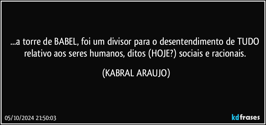 ...a torre de BABEL, foi um divisor para o desentendimento de TUDO relativo aos seres humanos, ditos (HOJE?) sociais e racionais. (KABRAL ARAUJO)